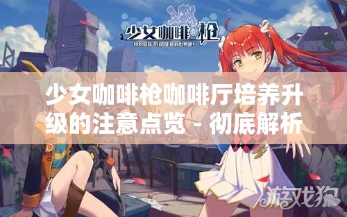 少女咖啡枪咖啡厅培养升级的注意点览 - 彻底解析与优化策略