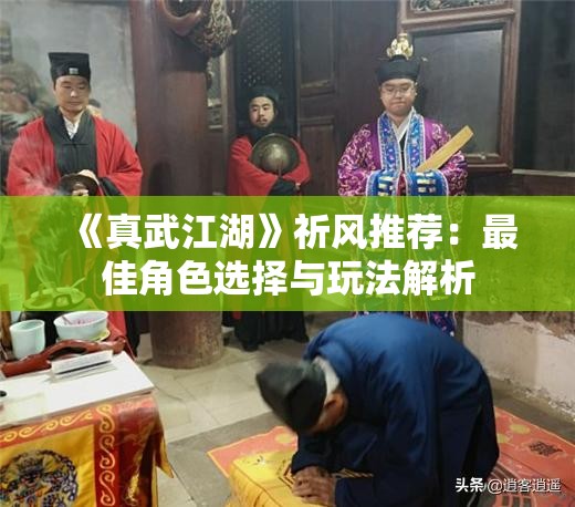 《真武江湖》祈风推荐：最佳角色选择与玩法解析